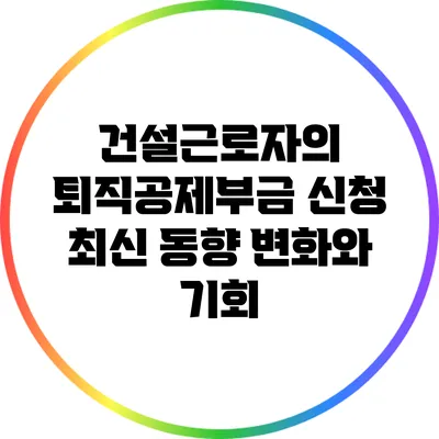 건설근로자의 퇴직공제부금 신청 최신 동향: 변화와 기회