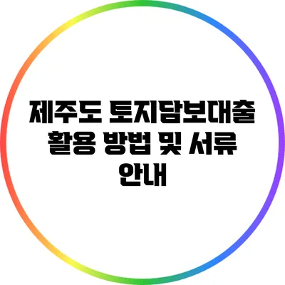 제주도 토지담보대출 활용 방법 및 서류 안내