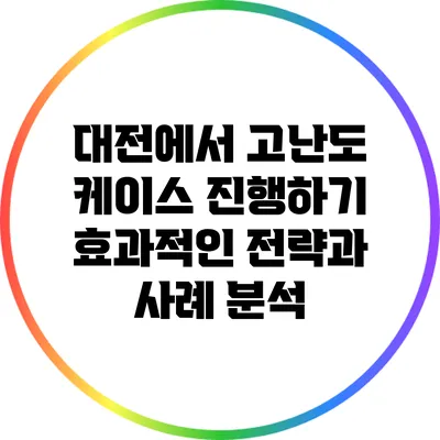 대전에서 고난도 케이스 진행하기: 효과적인 전략과 사례 분석