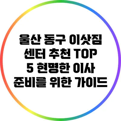 울산 동구 이삿짐 센터 추천 TOP 5: 현명한 이사 준비를 위한 가이드