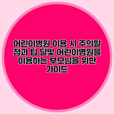 어린이병원 이용 시 주의할 점과 팁: 달빛 어린이병원을 이용하는 부모님을 위한 가이드